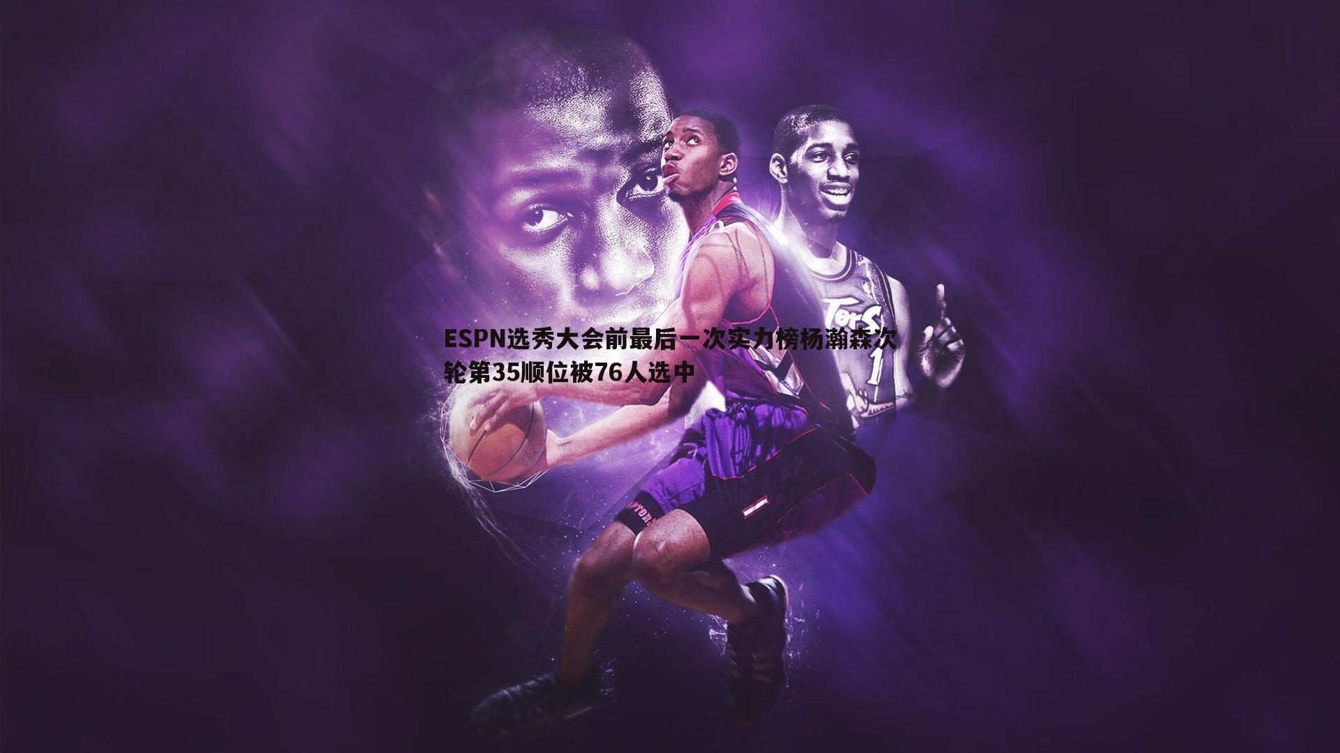 ESPN选秀大会前最后一次实力榜杨瀚森次轮第35顺位被76人选中