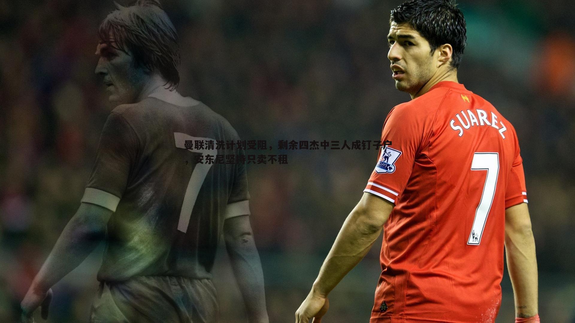 曼联清洗计划受阻,剩余四杰中三人成钉子户,安东尼坚持只卖不租